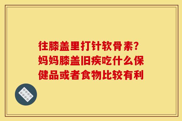 往膝盖里打针软骨素？妈妈膝盖旧疾吃什么保健品或者食物比较有利