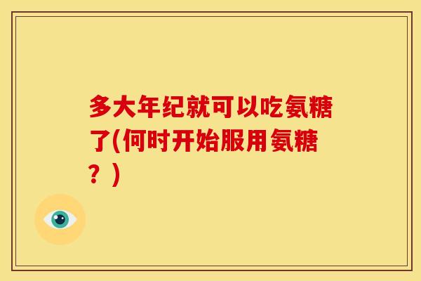多大年纪就可以吃氨糖了(何时开始服用氨糖？)