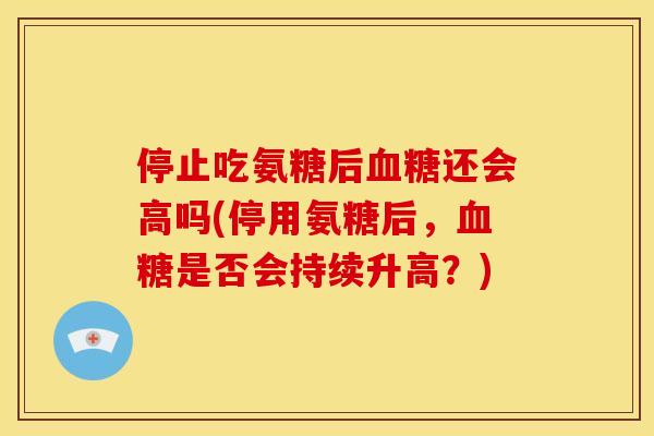 停止吃氨糖后血糖还会高吗(停用氨糖后，血糖是否会持续升高？)