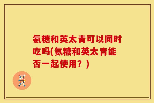氨糖和英太青可以同时吃吗(氨糖和英太青能否一起使用？)