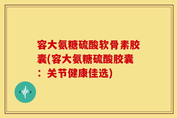容大氨糖硫酸软骨素胶囊(容大氨糖硫酸胶囊：关节健康佳选)
