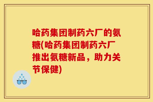 哈药集团制药六厂的氨糖(哈药集团制药六厂推出氨糖新品，助力关节保健)