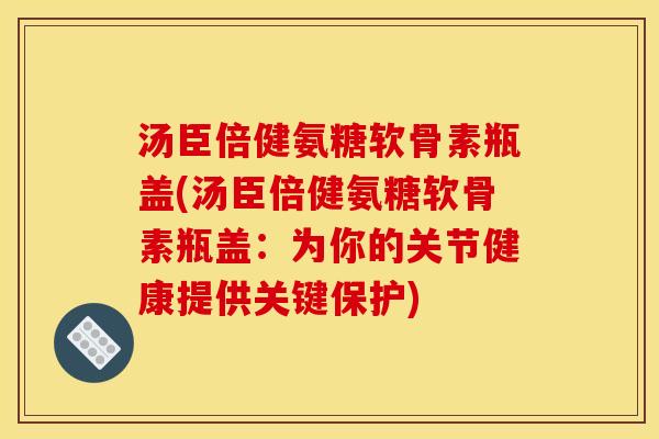 汤臣倍健氨糖软骨素瓶盖(汤臣倍健氨糖软骨素瓶盖：为你的关节健康提供关键保护)