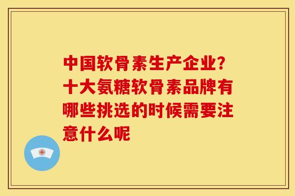 中国软骨素生产企业？十大氨糖软骨素品牌有哪些挑选的时候需要注意什么呢