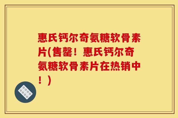 惠氏钙尔奇氨糖软骨素片(售罄！惠氏钙尔奇氨糖软骨素片在热销中！)