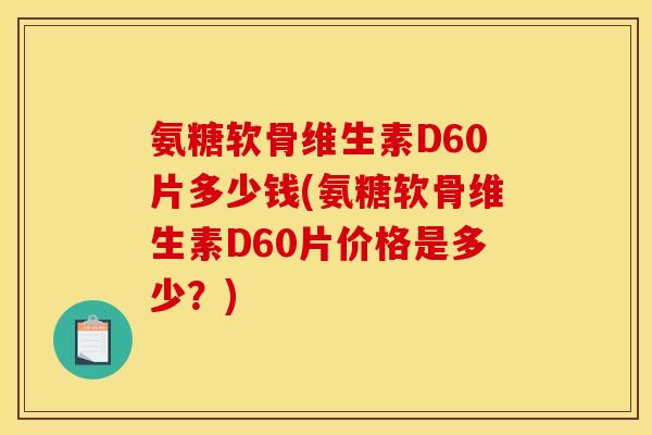 氨糖软骨维生素D60片多少钱(氨糖软骨维生素D60片价格是多少？)