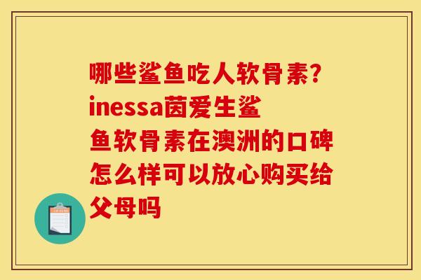 哪些鲨鱼吃人软骨素？inessa茵爱生鲨鱼软骨素在澳洲的口碑怎么样可以放心购买给父母吗