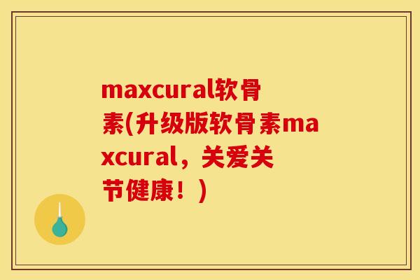 maxcural软骨素(升级版软骨素maxcural，关爱关节健康！)