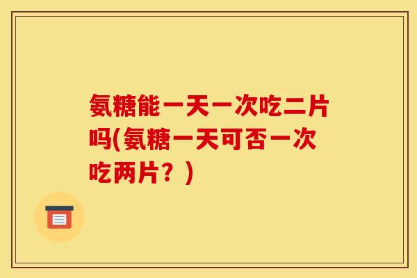 氨糖能一天一次吃二片吗(氨糖一天可否一次吃两片？)