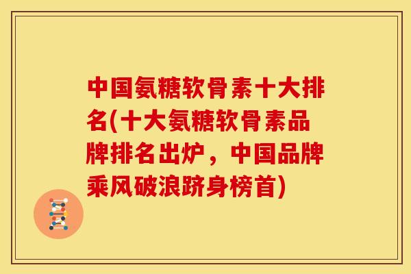 中国氨糖软骨素十大排名(十大氨糖软骨素品牌排名出炉，中国品牌乘风破浪跻身榜首)