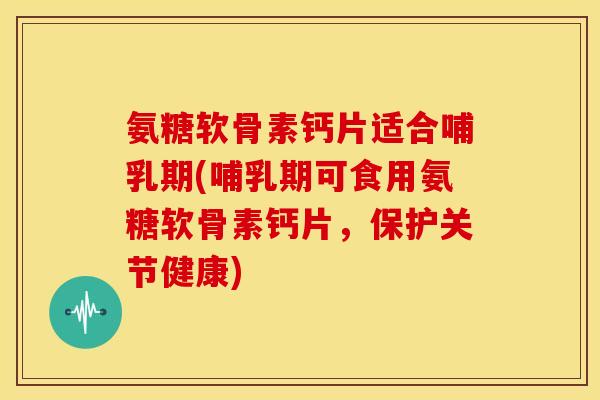 氨糖软骨素钙片适合哺乳期(哺乳期可食用氨糖软骨素钙片，保护关节健康)
