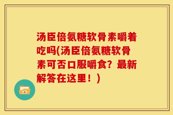 汤臣倍氨糖软骨素嚼着吃吗(汤臣倍氨糖软骨素可否口服嚼食？最新解答在这里！)