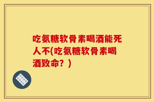 吃氨糖软骨素喝酒能死人不(吃氨糖软骨素喝酒致命？)