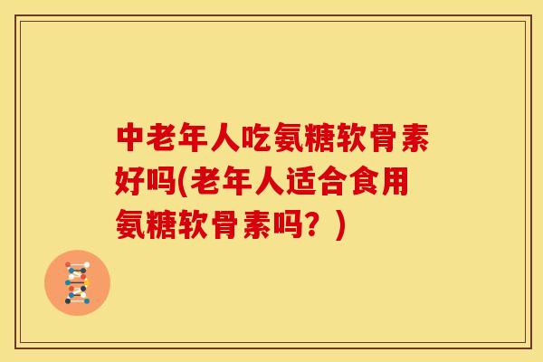 中老年人吃氨糖软骨素好吗(老年人适合食用氨糖软骨素吗?) 中老年人吃氨糖软骨素好吗(老年人适合食用氨糖软骨素吗?)