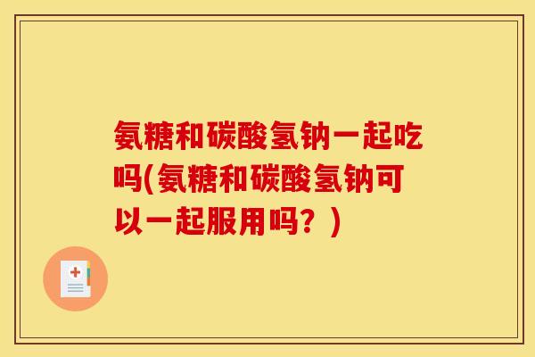 氨糖和碳酸氢钠一起吃吗(氨糖和碳酸氢钠可以一起服用吗？)