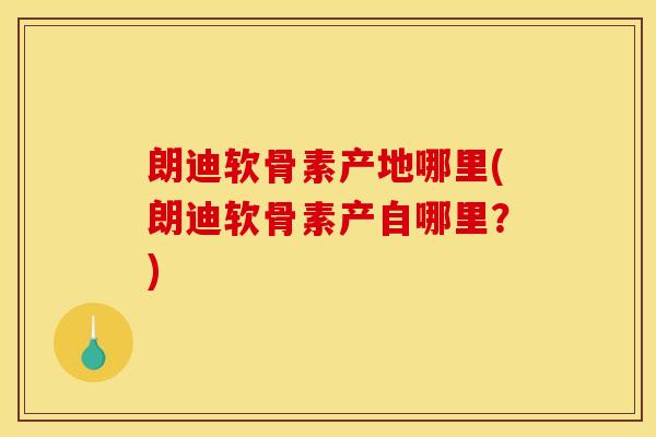 朗迪软骨素产地哪里(朗迪软骨素产自哪里？)