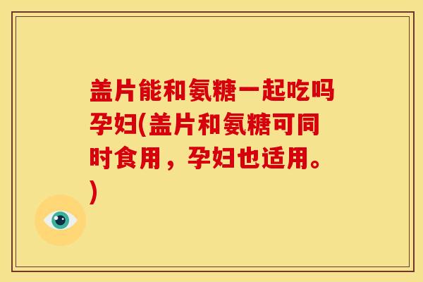 盖片能和氨糖一起吃吗孕妇(盖片和氨糖可同时食用，孕妇也适用。)