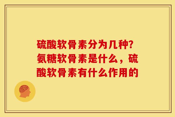 硫酸软骨素分为几种？氨糖软骨素是什么，硫酸软骨素有什么作用的