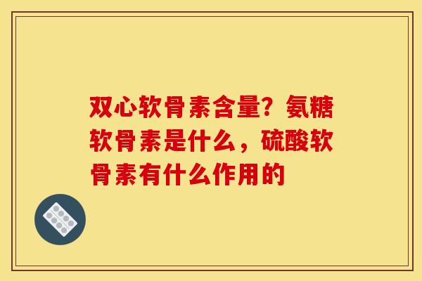 双心软骨素含量？氨糖软骨素是什么，硫酸软骨素有什么作用的