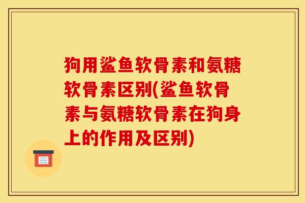 狗用鲨鱼软骨素和氨糖软骨素区别(鲨鱼软骨素与氨糖软骨素在狗身上的作用及区别)