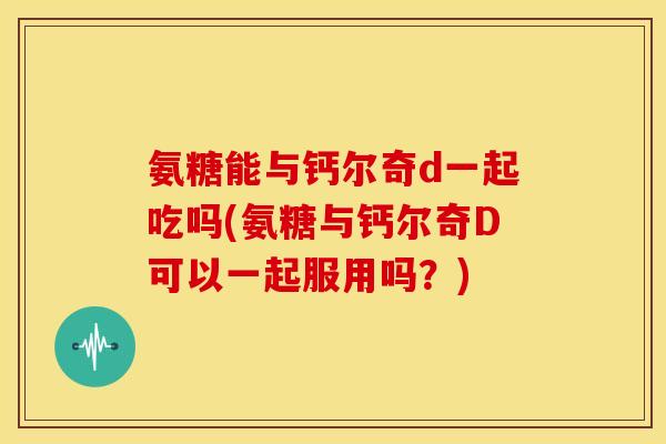 氨糖能与钙尔奇d一起吃吗(氨糖与钙尔奇D可以一起服用吗？)