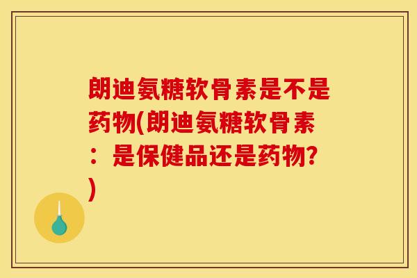 朗迪氨糖软骨素是不是药物(朗迪氨糖软骨素：是保健品还是药物？)