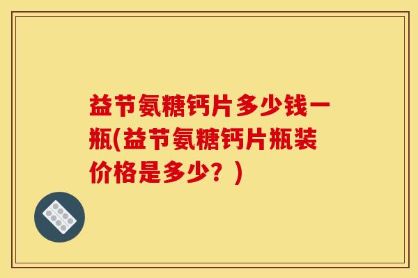 益节氨糖钙片多少钱一瓶(益节氨糖钙片瓶装价格是多少？)