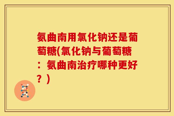 氨曲南用氯化钠还是葡萄糖(氯化钠与葡萄糖：氨曲南治疗哪种更好？)