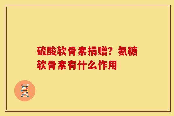 硫酸软骨素捐赠?氨糖软骨素有什么作用 硫酸软骨素捐赠?氨糖软骨素有什么作用