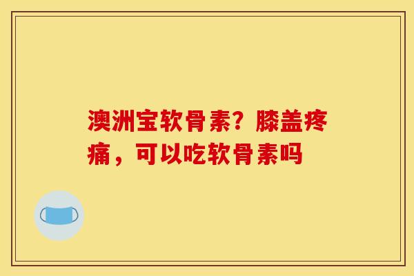 澳洲宝软骨素？膝盖疼痛，可以吃软骨素吗