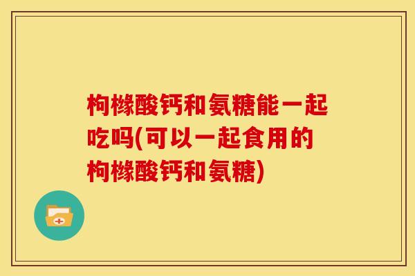 枸橼酸钙和氨糖能一起吃吗(可以一起食用的枸橼酸钙和氨糖)