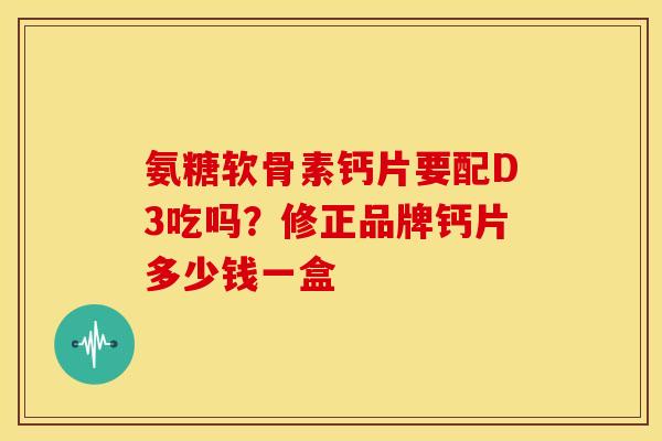 氨糖软骨素钙片要配D3吃吗？修正品牌钙片多少钱一盒
