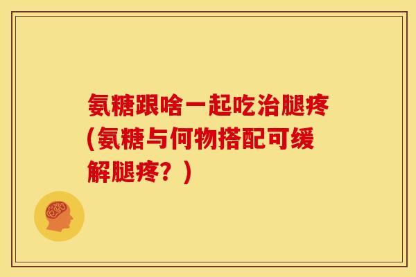 氨糖跟啥一起吃腿疼(氨糖与何物搭配可缓解腿疼？)