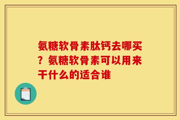 氨糖软骨素肽钙去哪买?氨糖软骨素可以用来干什么的适合谁 氨糖软骨素肽钙去哪买?氨糖软骨素可以用来干什么的适合谁