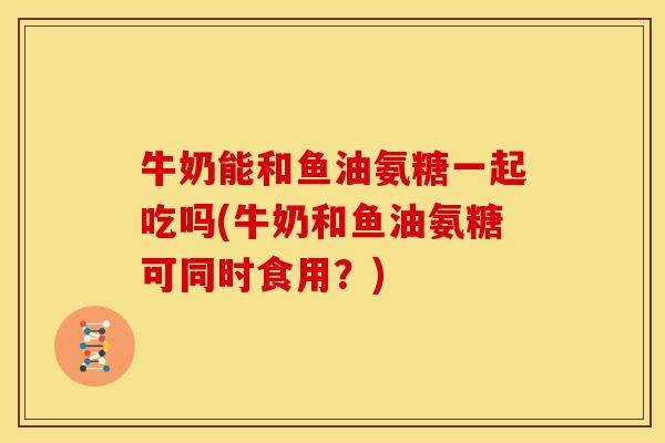 牛奶能和鱼油氨糖一起吃吗(牛奶和鱼油氨糖可同时食用？)