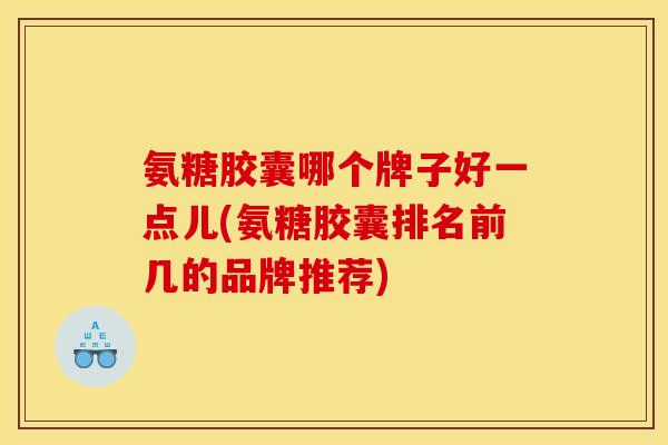 氨糖胶囊哪个牌子好一点儿(氨糖胶囊排名前几的品牌推荐)