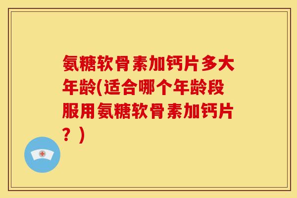 氨糖软骨素加钙片多大年龄(适合哪个年龄段服用氨糖软骨素加钙片？)