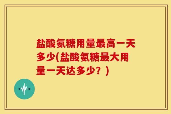 盐酸氨糖用量高一天多少(盐酸氨糖大用量一天达多少?) 盐酸氨糖用量高一天多少(盐酸氨糖大用量一天达多少?)