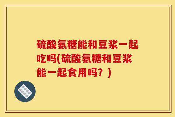 硫酸氨糖能和豆浆一起吃吗(硫酸氨糖和豆浆能一起食用吗?) 硫酸氨糖能和豆浆一起吃吗(硫酸氨糖和豆浆能一起食用吗?)
