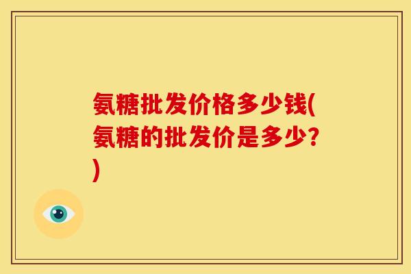 氨糖批发价格多少钱(氨糖的批发价是多少?) 氨糖批发价格多少钱(氨糖的批发价是多少?)