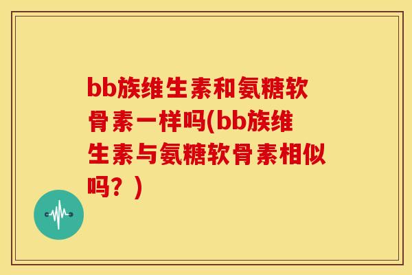 bb族维生素和氨糖软骨素一样吗(bb族维生素与氨糖软骨素相似吗？)