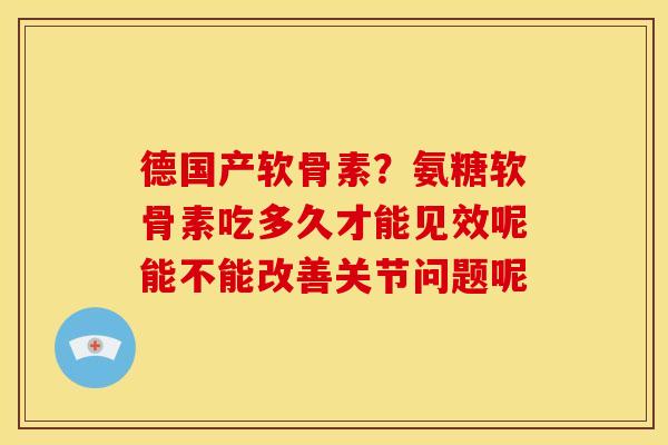 德国产软骨素?氨糖软骨素吃多久才能见效呢能不能改善关节问题呢 德国产软骨素?氨糖软骨素吃多久才能见效呢能不能改善关节问题呢