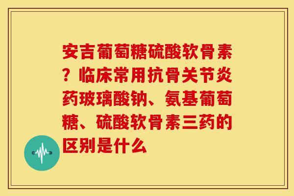 安吉葡萄糖硫酸软骨素？临床常用抗骨药玻璃酸钠、氨基葡萄糖、硫酸软骨素三药的区别是什么