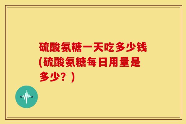 硫酸氨糖一天吃多少钱(硫酸氨糖每日用量是多少？)