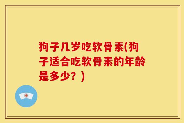 狗子几岁吃软骨素(狗子适合吃软骨素的年龄是多少？)