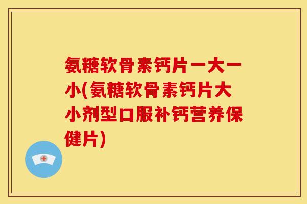 氨糖软骨素钙片一大一小(氨糖软骨素钙片大小剂型口服补钙营养保健片)
