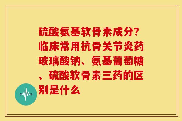 硫酸氨基软骨素成分？临床常用抗骨关节炎药玻璃酸钠、氨基葡萄糖、硫酸软骨素三药的区别是什么