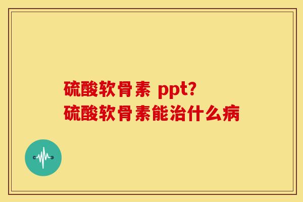 硫酸软骨素 ppt？硫酸软骨素能治什么病