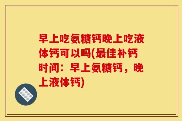 早上吃氨糖钙晚上吃液体钙可以吗(最佳补钙时间：早上氨糖钙，晚上液体钙)