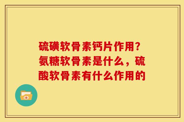 硫磺软骨素钙片作用？氨糖软骨素是什么，硫酸软骨素有什么作用的